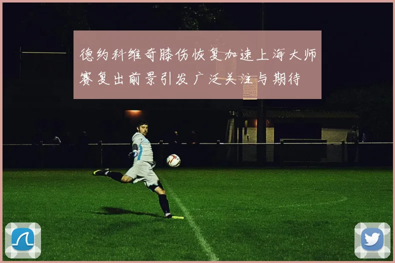 德约科维奇膝伤恢复加速上海大师赛复出前景引发广泛关注与期待