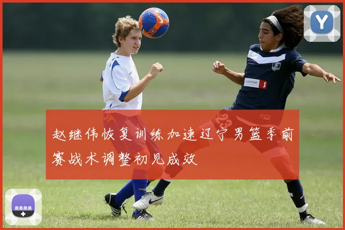 赵继伟恢复训练加速辽宁男篮季前赛战术调整初见成效