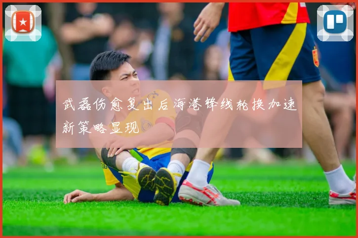 武磊伤愈复出后海港锋线轮换加速新策略显现
