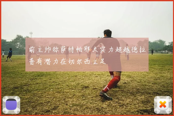 前主帅称萨特帕耶夫实力超越德拉普有潜力在切尔西立足