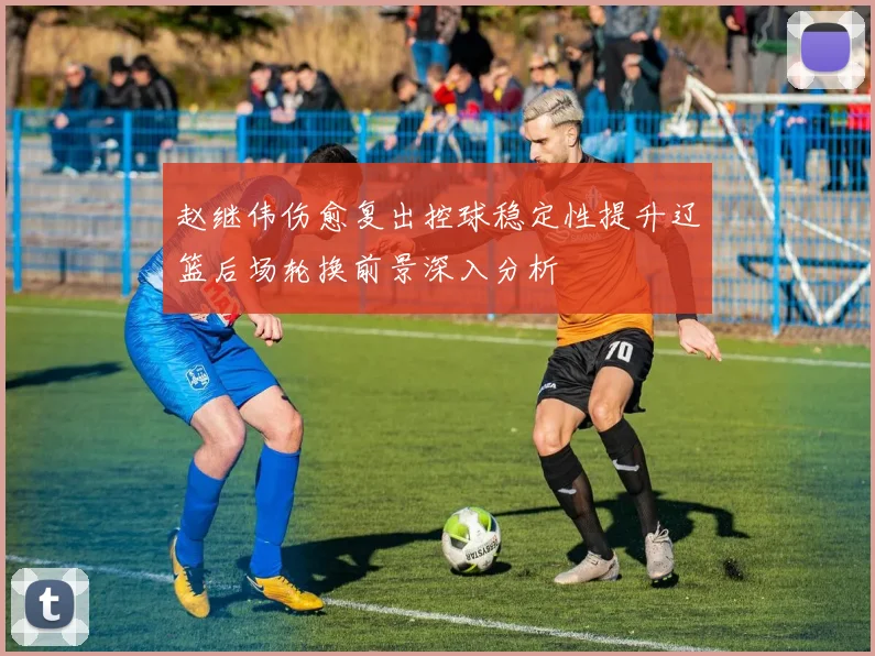 赵继伟伤愈复出控球稳定性提升辽篮后场轮换前景深入分析