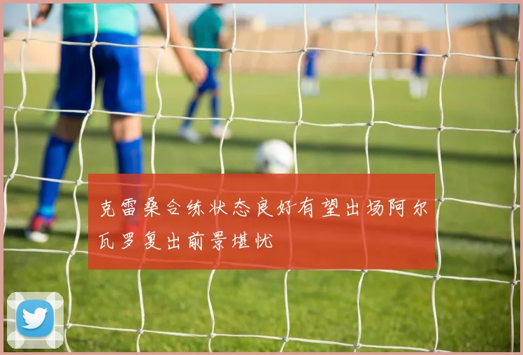 克雷桑合练状态良好有望出场阿尔瓦罗复出前景堪忧