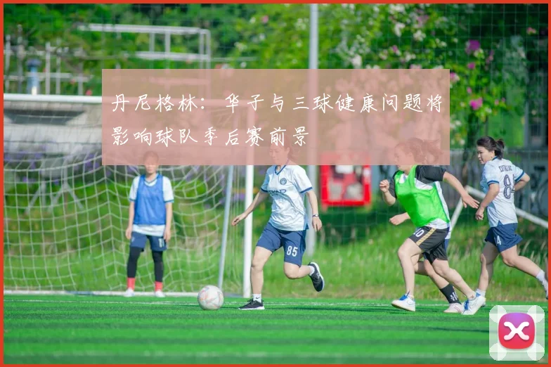 丹尼格林：华子与三球健康问题将影响球队季后赛前景