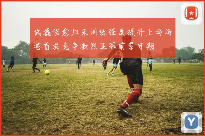 武磊伤愈归来训练强度提升上海海港首发竞争激烈亚冠前景可期