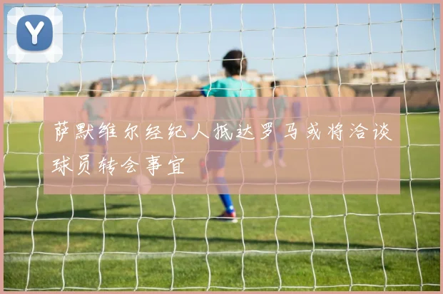 萨默维尔经纪人抵达罗马或将洽谈球员转会事宜