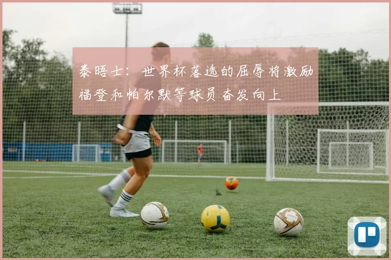 泰晤士：世界杯落选的屈辱将激励福登和帕尔默等球员奋发向上