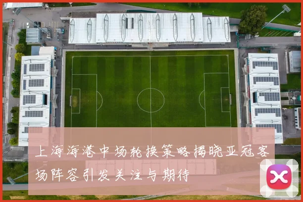 上海海港中场轮换策略揭晓亚冠客场阵容引发关注与期待