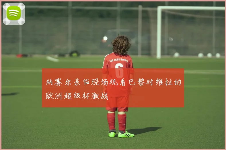 纳赛尔亲临现场观看巴黎对维拉的欧洲超级杯激战