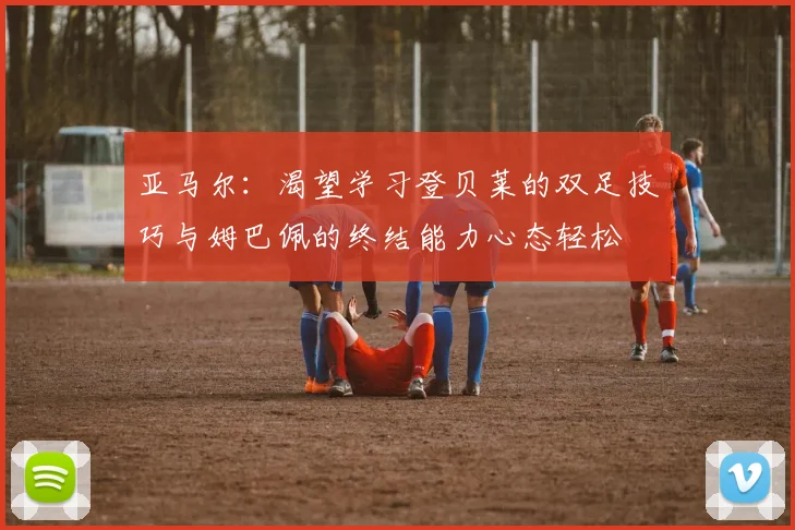 亚马尔:渴望学习登贝莱的双足技巧与姆巴佩的终结能力心态轻松