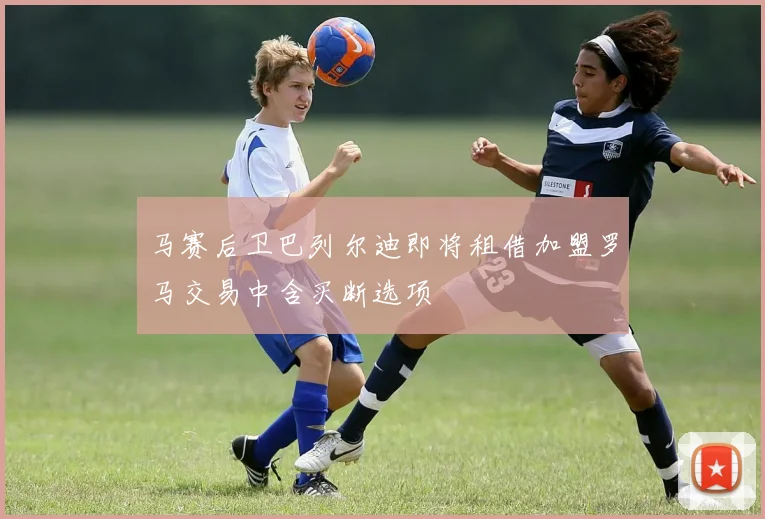 马赛后卫巴列尔迪即将租借加盟罗马交易中含买断选项